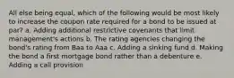 All else being equal, which of the following would be most likely to increase the coupon rate required for a bond to be issued at par? a. Adding additional restrictive covenants that limit management's actions b. The rating agencies changing the bond's rating from Baa to Aaa c. Adding a sinking fund d. Making the bond a first mortgage bond rather than a debenture e. Adding a call provision