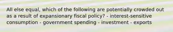 All else equal, which of the following are potentially crowded out as a result of expansionary <a href='https://www.questionai.com/knowledge/kPTgdbKdvz-fiscal-policy' class='anchor-knowledge'>fiscal policy</a>? - interest-sensitive consumption - government spending - investment - exports