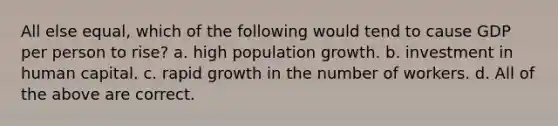 All else equal, which of the following would tend to cause GDP per person to rise? a. high population growth. b. investment in human capital. c. rapid growth in the number of workers. d. All of the above are correct.