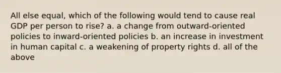 All else equal, which of the following would tend to cause real GDP per person to rise? a. a change from outward-oriented policies to inward-oriented policies b. an increase in investment in human capital c. a weakening of property rights d. all of the above