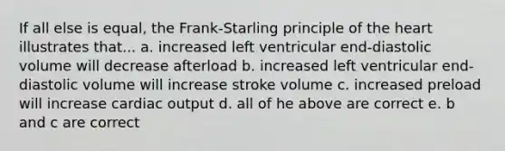 If all else is equal, the Frank-Starling principle of the heart illustrates that... a. increased left ventricular end-diastolic volume will decrease afterload b. increased left ventricular end-diastolic volume will increase stroke volume c. increased preload will increase cardiac output d. all of he above are correct e. b and c are correct