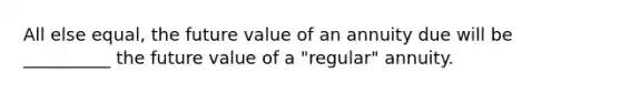 All else equal, the future value of an annuity due will be __________ the future value of a "regular" annuity.