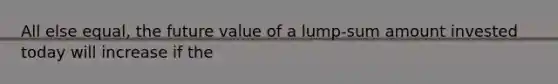 All else equal, the future value of a lump-sum amount invested today will increase if the