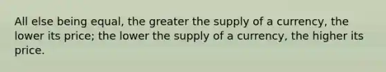 All else being equal, the greater the supply of a currency, the lower its price; the lower the supply of a currency, the higher its price.