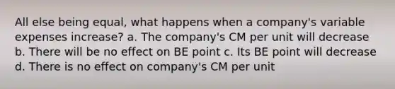 All else being equal, what happens when a company's variable expenses increase? a. The company's CM per unit will decrease b. There will be no effect on BE point c. Its BE point will decrease d. There is no effect on company's CM per unit