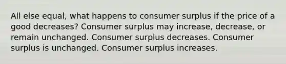 All else equal, what happens to <a href='https://www.questionai.com/knowledge/k77rlOEdsf-consumer-surplus' class='anchor-knowledge'>consumer surplus</a> if the price of a good decreases? Consumer surplus may increase, decrease, or remain unchanged. Consumer surplus decreases. Consumer surplus is unchanged. Consumer surplus increases.