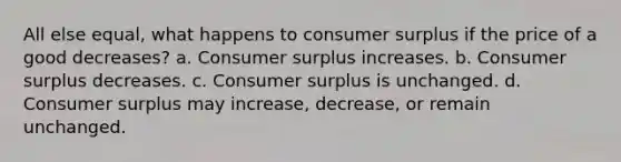 All else equal, what happens to <a href='https://www.questionai.com/knowledge/k77rlOEdsf-consumer-surplus' class='anchor-knowledge'>consumer surplus</a> if the price of a good decreases? a. Consumer surplus increases. b. Consumer surplus decreases. c. Consumer surplus is unchanged. d. Consumer surplus may increase, decrease, or remain unchanged.