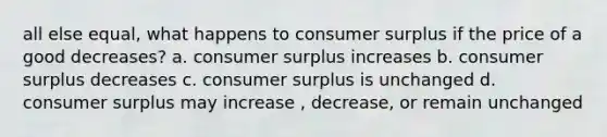 all else equal, what happens to consumer surplus if the price of a good decreases? a. consumer surplus increases b. consumer surplus decreases c. consumer surplus is unchanged d. consumer surplus may increase , decrease, or remain unchanged