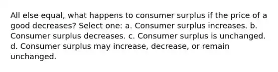 All else equal, what happens to consumer surplus if the price of a good decreases? Select one: a. Consumer surplus increases. b. Consumer surplus decreases. c. Consumer surplus is unchanged. d. Consumer surplus may increase, decrease, or remain unchanged.