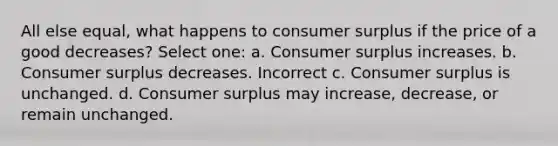 All else equal, what happens to consumer surplus if the price of a good decreases? Select one: a. Consumer surplus increases. b. Consumer surplus decreases. Incorrect c. Consumer surplus is unchanged. d. Consumer surplus may increase, decrease, or remain unchanged.