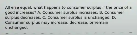 All else equal, what happens to consumer surplus if the price of a good increases? A. Consumer surplus increases. B. Consumer surplus decreases. C. Consumer surplus is unchanged. D. Consumer surplus may increase, decrease, or remain unchanged.