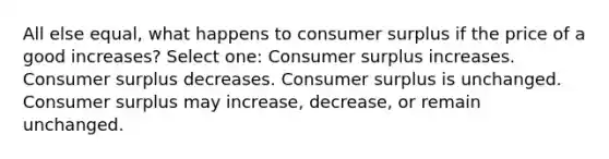 All else equal, what happens to <a href='https://www.questionai.com/knowledge/k77rlOEdsf-consumer-surplus' class='anchor-knowledge'>consumer surplus</a> if the price of a good increases? Select one: Consumer surplus increases. Consumer surplus decreases. Consumer surplus is unchanged. Consumer surplus may increase, decrease, or remain unchanged.