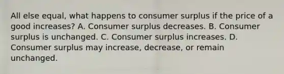 All else equal, what happens to consumer surplus if the price of a good increases? A. Consumer surplus decreases. B. Consumer surplus is unchanged. C. Consumer surplus increases. D. Consumer surplus may increase, decrease, or remain unchanged.