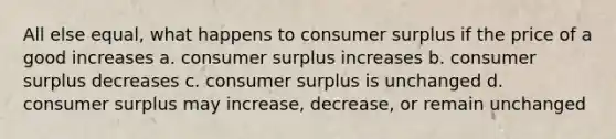 All else equal, what happens to consumer surplus if the price of a good increases a. consumer surplus increases b. consumer surplus decreases c. consumer surplus is unchanged d. consumer surplus may increase, decrease, or remain unchanged