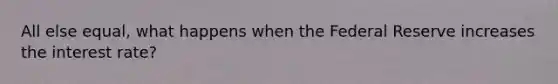 All else equal, what happens when the Federal Reserve increases the interest rate?
