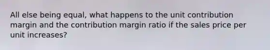 All else being equal, what happens to the unit contribution margin and the contribution margin ratio if the sales price per unit increases?