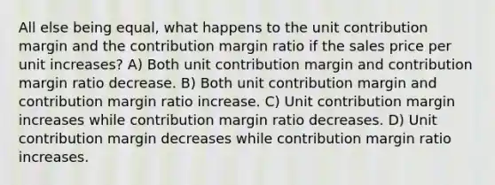 All else being equal, what happens to the unit contribution margin and the contribution margin ratio if the sales price per unit increases? A) Both unit contribution margin and contribution margin ratio decrease. B) Both unit contribution margin and contribution margin ratio increase. C) Unit contribution margin increases while contribution margin ratio decreases. D) Unit contribution margin decreases while contribution margin ratio increases.