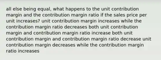 all else being equal, what happens to the unit contribution margin and the contribution margin ratio if the sales price per unit increases? unit contribution margin increases while the contribution margin ratio decreases both unit contribution margin and contribution margin ratio increase both unit contribution margin and contribution margin ratio decrease unit contribution margin decreases while the contribution margin ratio increases