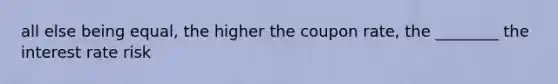 all else being equal, the higher the coupon rate, the ________ the interest rate risk