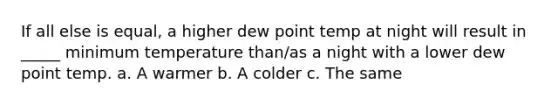 If all else is equal, a higher dew point temp at night will result in _____ minimum temperature than/as a night with a lower dew point temp. a. A warmer b. A colder c. The same