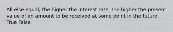 All else equal, the higher the interest rate, the higher the present value of an amount to be received at some point in the future. True False