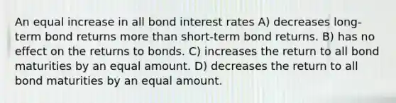 An equal increase in all bond interest rates A) decreases long-term bond returns more than short-term bond returns. B) has no effect on the returns to bonds. C) increases the return to all bond maturities by an equal amount. D) decreases the return to all bond maturities by an equal amount.