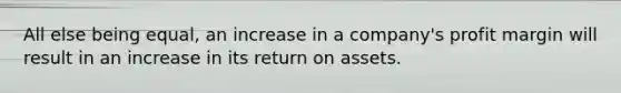 All else being equal, an increase in a company's profit margin will result in an increase in its return on assets.