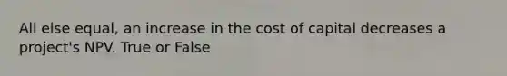 All else equal, an increase in the cost of capital decreases a project's NPV. True or False