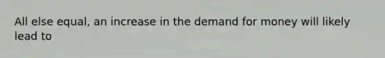 All else equal, an increase in the demand for money will likely lead to