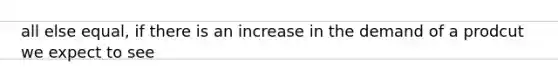 all else equal, if there is an increase in the demand of a prodcut we expect to see