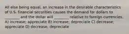 All else being equal, an increase in the desirable characteristics of U.S. financial securities causes the demand for dollars to ________ and the dollar will ________ relative to foreign currencies. A) increase; appreciate B) increase; depreciate C) decrease; appreciate D) decrease; depreciate