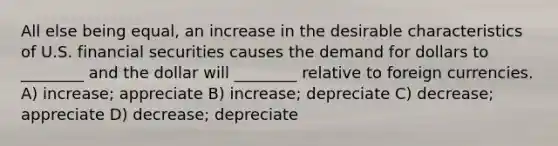 All else being equal, an increase in the desirable characteristics of U.S. financial securities causes the demand for dollars to ________ and the dollar will ________ relative to foreign currencies. A) increase; appreciate B) increase; depreciate C) decrease; appreciate D) decrease; depreciate