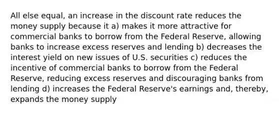 All else equal, an increase in the discount rate reduces the money supply because it a) makes it more attractive for commercial banks to borrow from the Federal Reserve, allowing banks to increase excess reserves and lending b) decreases the interest yield on new issues of U.S. securities c) reduces the incentive of commercial banks to borrow from the Federal Reserve, reducing excess reserves and discouraging banks from lending d) increases the Federal Reserve's earnings and, thereby, expands the money supply