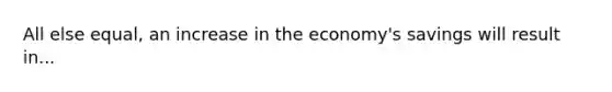 All else equal, an increase in the economy's savings will result in...