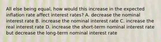 All else being​ equal, how would this increase in the expected inflation rate affect interest​ rates? A. decrease the nominal interest rate B. increase the nominal interest rate C. increase the real interest rate D. increase the​ short-term nominal interest rate but decrease the​ long-term nominal interest rate