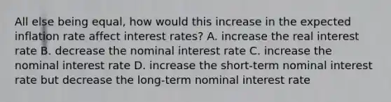 All else being​ equal, how would this increase in the expected inflation rate affect interest​ rates? A. increase the real interest rate B. decrease the nominal interest rate C. increase the nominal interest rate D. increase the​ short-term nominal interest rate but decrease the​ long-term nominal interest rate