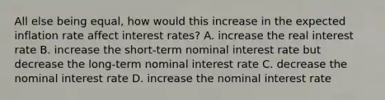 All else being​ equal, how would this increase in the expected inflation rate affect interest​ rates? A. increase the real interest rate B. increase the​ short-term nominal interest rate but decrease the​ long-term nominal interest rate C. decrease the nominal interest rate D. increase the nominal interest rate