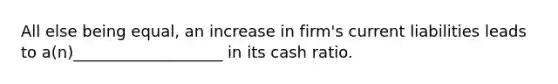 All else being equal, an increase in firm's current liabilities leads to a(n)___________________ in its cash ratio.