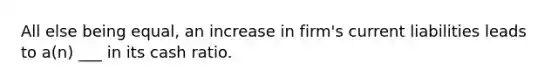 All else being equal, an increase in firm's current liabilities leads to a(n) ___ in its cash ratio.