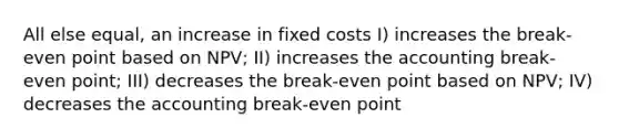 All else equal, an increase in fixed costs I) increases the break-even point based on NPV; II) increases the accounting break-even point; III) decreases the break-even point based on NPV; IV) decreases the accounting break-even point