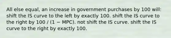 All else equal, an increase in government purchases by 100 will: shift the IS curve to the left by exactly 100. shift the IS curve to the right by 100 / (1 − MPC). not shift the IS curve. shift the IS curve to the right by exactly 100.