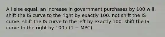 All else equal, an increase in government purchases by 100 will: shift the IS curve to the right by exactly 100. not shift the IS curve. shift the IS curve to the left by exactly 100. shift the IS curve to the right by 100 / (1 − MPC).