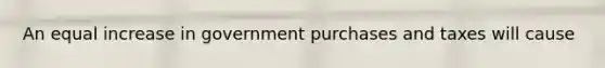 An equal increase in government purchases and taxes will cause