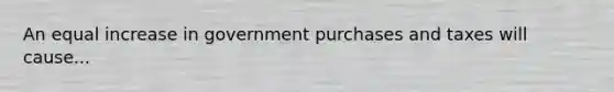 An equal increase in government purchases and taxes will cause...