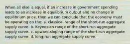 When all else is equal, if an increase in government spending leads to an increase in equilibrium output and no change in equilibrium price, then we can conclude that the economy must be operating on the: a. classical range of the short-run aggregate supply curve. b. Keynesian range of the short-run aggregate supply curve. c. upward-sloping range of the short-run aggregate supply curve. d. long-run aggregate supply curve.