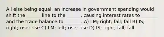 All else being equal, an increase in government spending would shift the ______ line to the ______, causing interest rates to _______ and the trade balance to _______. A) LM; right; fall; fall B) IS; right; rise; rise C) LM; left; rise; rise D) IS; right; fall; fall