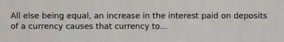 All else being equal, an increase in the interest paid on deposits of a currency causes that currency to...