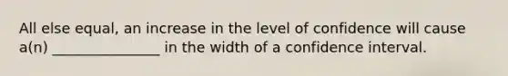 All else equal, an increase in the level of confidence will cause a(n) _______________ in the width of a confidence interval.