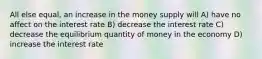 All else equal, an increase in the money supply will A) have no affect on the interest rate B) decrease the interest rate C) decrease the equilibrium quantity of money in the economy D) increase the interest rate