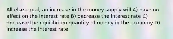 All else equal, an increase in the money supply will A) have no affect on the interest rate B) decrease the interest rate C) decrease the equilibrium quantity of money in the economy D) increase the interest rate